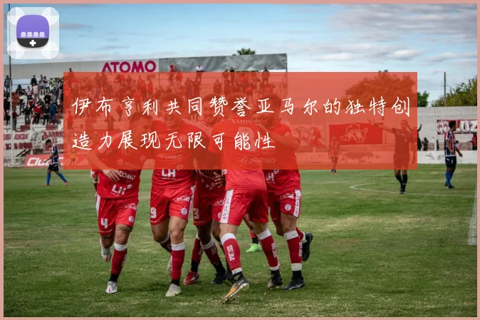 伊布亨利共同赞誉亚马尔的独特创造力展现无限可能性