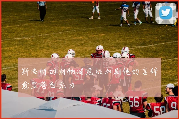 斯洛特的利物浦危机加剧他的言辞愈显苍白无力