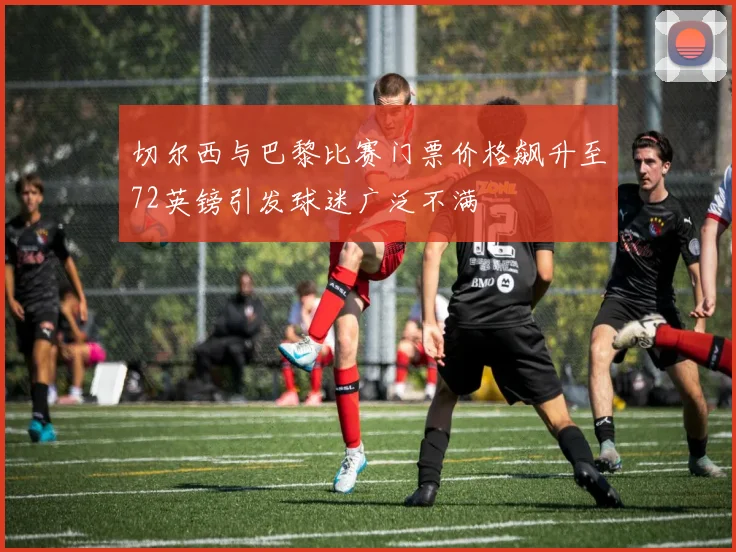 切尔西与巴黎比赛门票价格飙升至72英镑引发球迷广泛不满