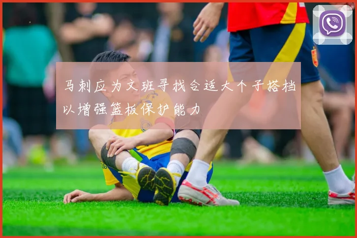 马刺应为文班寻找合适大个子搭档以增强篮板保护能力