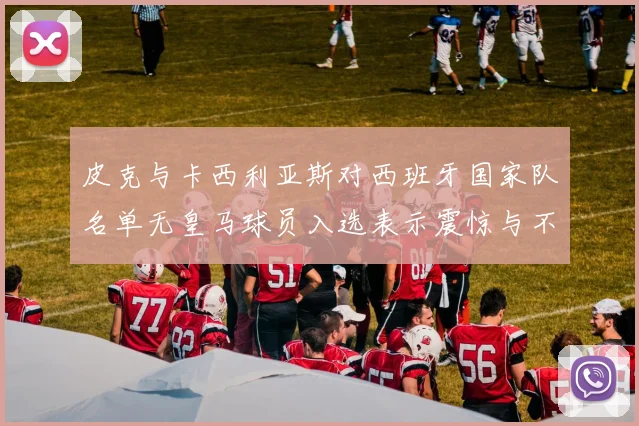 皮克与卡西利亚斯对西班牙国家队名单无皇马球员入选表示震惊与不解
