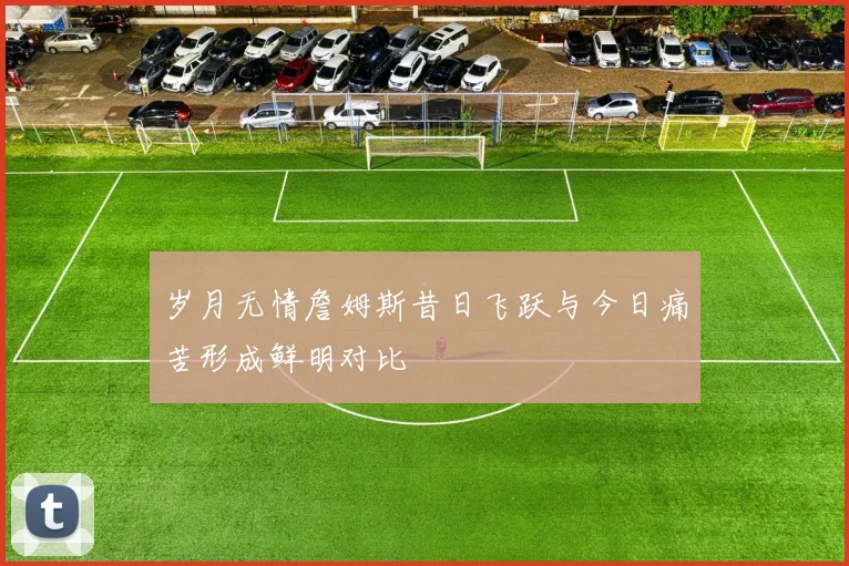 岁月无情詹姆斯昔日飞跃与今日痛苦形成鲜明对比