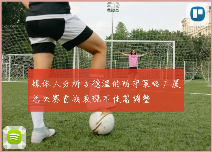 媒体人分析古德温的防守策略广厦总决赛首战表现不佳需调整