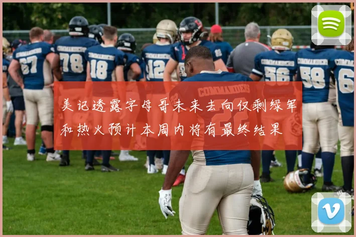 美记透露字母哥未来去向仅剩绿军和热火预计本周内将有最终结果