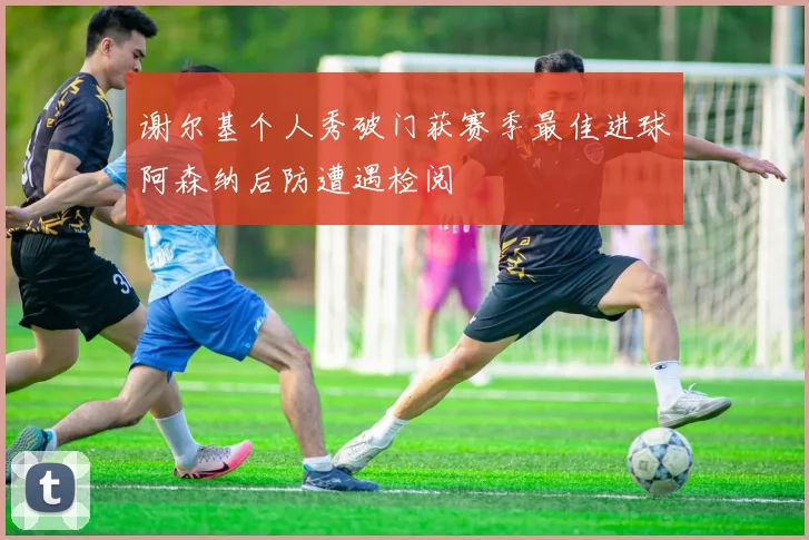 谢尔基个人秀破门获赛季最佳进球阿森纳后防遭遇检阅
