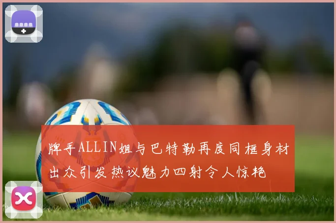 牌手ALLIN姐与巴特勒再度同框身材出众引发热议魅力四射令人惊艳