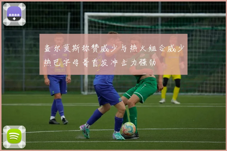 查尔莫斯称赞威少与热火组合威少热巴字母哥首发冲击力强劲