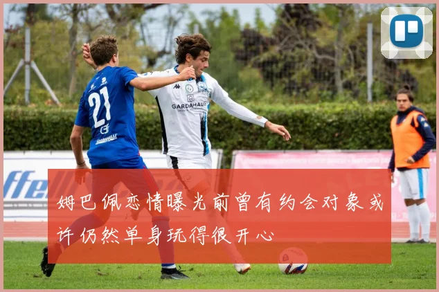 姆巴佩恋情曝光前曾有约会对象或许仍然单身玩得很开心