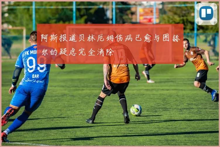 阿斯报道贝林厄姆伤病已愈与图赫尔的疑虑完全消除