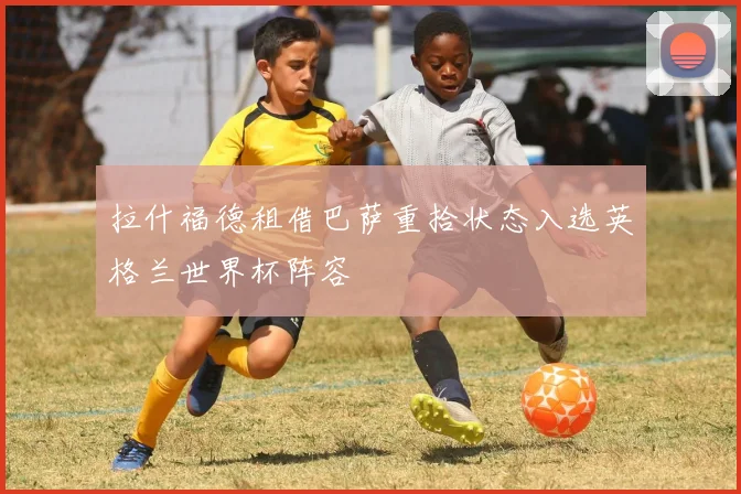 拉什福德租借巴萨重拾状态入选英格兰世界杯阵容