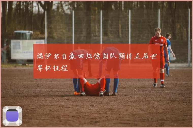 诺伊尔自豪回归德国队期待五届世界杯征程