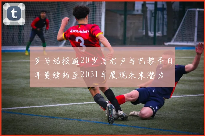 罗马诺报道20岁马尤卢与巴黎圣日耳曼续约至2031年展现未来潜力