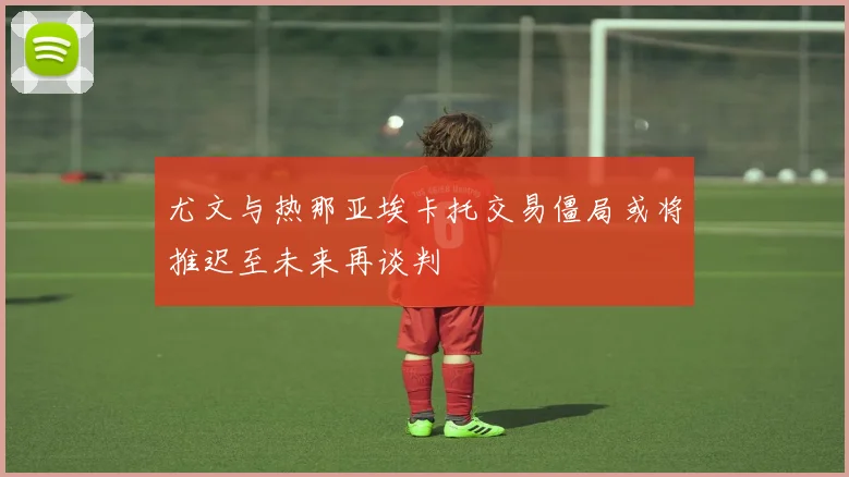 尤文与热那亚埃卡托交易僵局或将推迟至未来再谈判