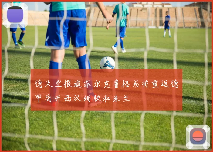 德天空报道菲尔克鲁格或将重返德甲离开西汉姆联和米兰