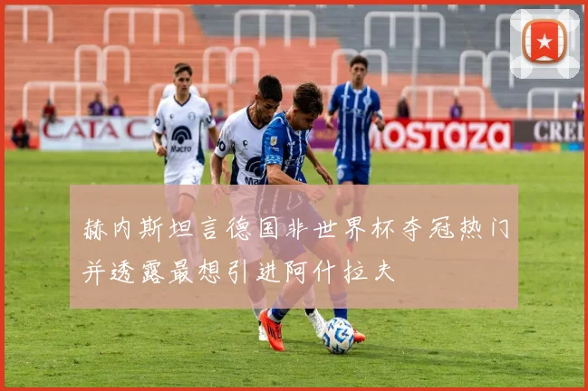 赫内斯坦言德国非世界杯夺冠热门并透露最想引进阿什拉夫
