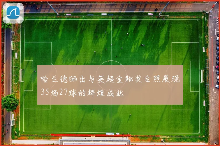 哈兰德晒出与英超金靴奖合照展现35场27球的辉煌成就