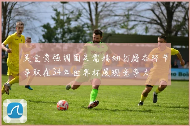 吴金贵强调国足需精细打磨各环节争取在34年世界杯展现竞争力