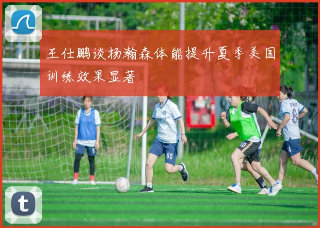 王仕鹏谈杨瀚森体能提升夏季美国训练效果显著