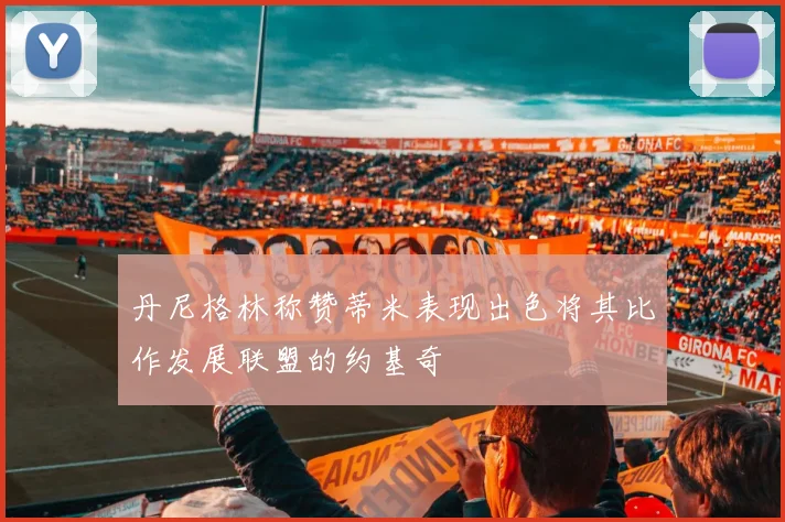 丹尼格林称赞蒂米表现出色将其比作发展联盟的约基奇