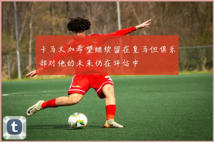 卡马文加希望继续留在皇马但俱乐部对他的未来仍在评估中