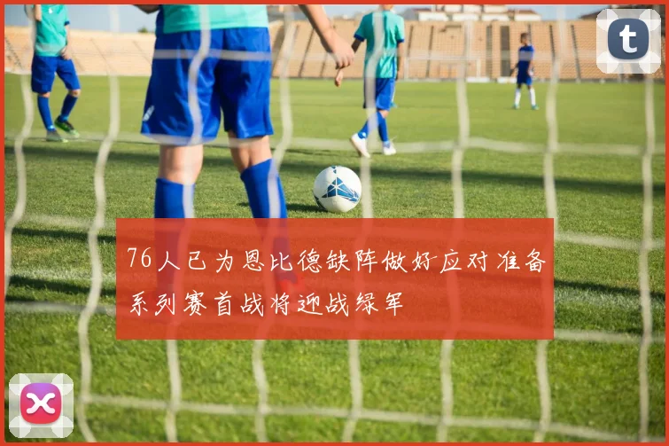 76人已为恩比德缺阵做好应对准备系列赛首战将迎战绿军