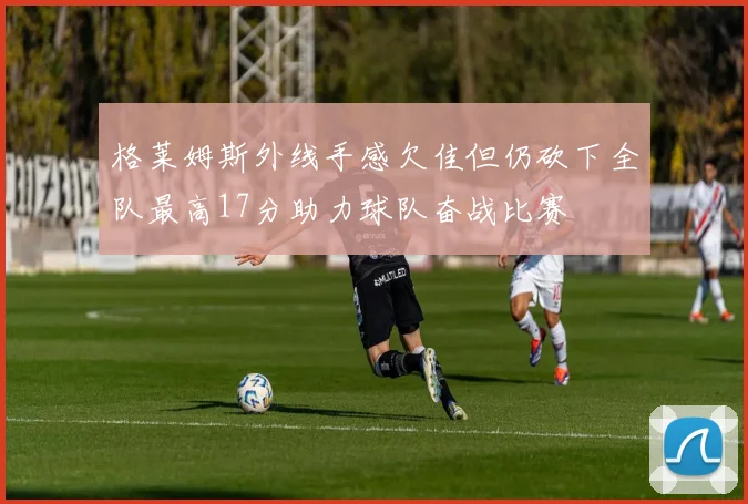 格莱姆斯外线手感欠佳但仍砍下全队最高17分助力球队奋战比赛
