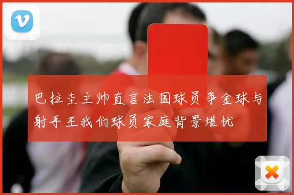 巴拉圭主帅直言法国球员争金球与射手王我们球员家庭背景堪忧