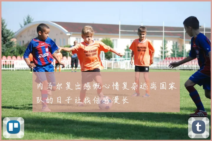 内马尔复出感慨心情复杂远离国家队的日子让我倍感漫长