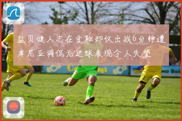 盐贝健人志在金靴却仅出战6分钟遭库尼亚调侃无进球表现令人失望