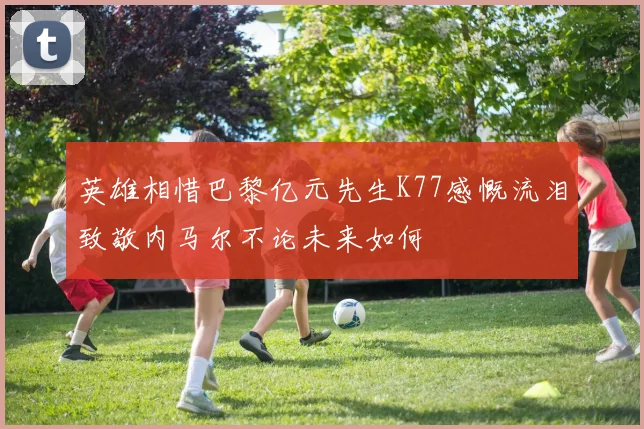 英雄相惜巴黎亿元先生K77感慨流泪致敬内马尔不论未来如何