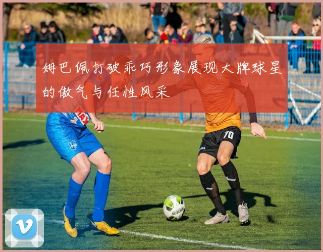 姆巴佩打破乖巧形象展现大牌球星的傲气与任性风采
