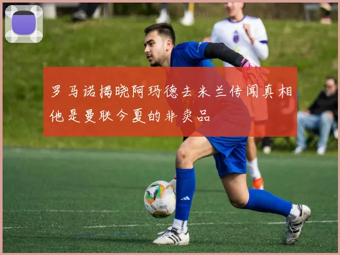罗马诺揭晓阿玛德去米兰传闻真相他是曼联今夏的非卖品